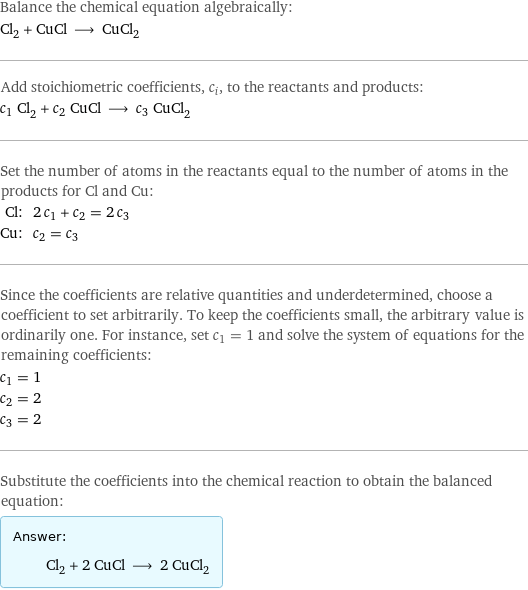 Balance the chemical equation algebraically: Cl_2 + CuCl ⟶ CuCl_2 Add stoichiometric coefficients, c_i, to the reactants and products: c_1 Cl_2 + c_2 CuCl ⟶ c_3 CuCl_2 Set the number of atoms in the reactants equal to the number of atoms in the products for Cl and Cu: Cl: | 2 c_1 + c_2 = 2 c_3 Cu: | c_2 = c_3 Since the coefficients are relative quantities and underdetermined, choose a coefficient to set arbitrarily. To keep the coefficients small, the arbitrary value is ordinarily one. For instance, set c_1 = 1 and solve the system of equations for the remaining coefficients: c_1 = 1 c_2 = 2 c_3 = 2 Substitute the coefficients into the chemical reaction to obtain the balanced equation: Answer: |   | Cl_2 + 2 CuCl ⟶ 2 CuCl_2