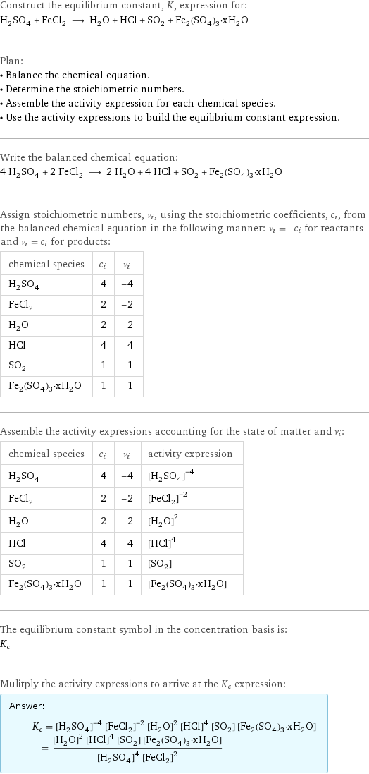 Construct the equilibrium constant, K, expression for: H_2SO_4 + FeCl_2 ⟶ H_2O + HCl + SO_2 + Fe_2(SO_4)_3·xH_2O Plan: • Balance the chemical equation. • Determine the stoichiometric numbers. • Assemble the activity expression for each chemical species. • Use the activity expressions to build the equilibrium constant expression. Write the balanced chemical equation: 4 H_2SO_4 + 2 FeCl_2 ⟶ 2 H_2O + 4 HCl + SO_2 + Fe_2(SO_4)_3·xH_2O Assign stoichiometric numbers, ν_i, using the stoichiometric coefficients, c_i, from the balanced chemical equation in the following manner: ν_i = -c_i for reactants and ν_i = c_i for products: chemical species | c_i | ν_i H_2SO_4 | 4 | -4 FeCl_2 | 2 | -2 H_2O | 2 | 2 HCl | 4 | 4 SO_2 | 1 | 1 Fe_2(SO_4)_3·xH_2O | 1 | 1 Assemble the activity expressions accounting for the state of matter and ν_i: chemical species | c_i | ν_i | activity expression H_2SO_4 | 4 | -4 | ([H2SO4])^(-4) FeCl_2 | 2 | -2 | ([FeCl2])^(-2) H_2O | 2 | 2 | ([H2O])^2 HCl | 4 | 4 | ([HCl])^4 SO_2 | 1 | 1 | [SO2] Fe_2(SO_4)_3·xH_2O | 1 | 1 | [Fe2(SO4)3·xH2O] The equilibrium constant symbol in the concentration basis is: K_c Mulitply the activity expressions to arrive at the K_c expression: Answer: |   | K_c = ([H2SO4])^(-4) ([FeCl2])^(-2) ([H2O])^2 ([HCl])^4 [SO2] [Fe2(SO4)3·xH2O] = (([H2O])^2 ([HCl])^4 [SO2] [Fe2(SO4)3·xH2O])/(([H2SO4])^4 ([FeCl2])^2)