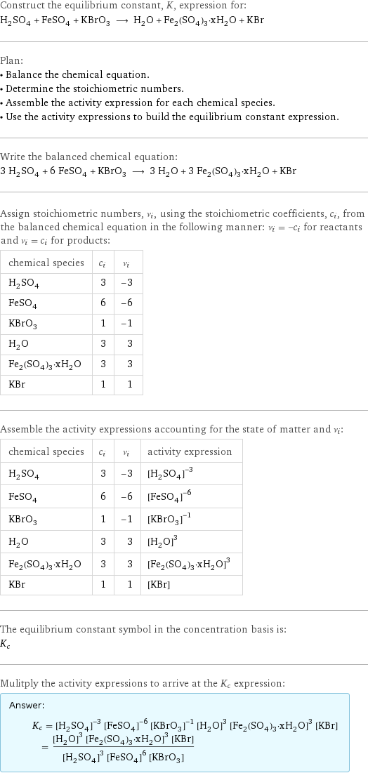 Construct the equilibrium constant, K, expression for: H_2SO_4 + FeSO_4 + KBrO_3 ⟶ H_2O + Fe_2(SO_4)_3·xH_2O + KBr Plan: • Balance the chemical equation. • Determine the stoichiometric numbers. • Assemble the activity expression for each chemical species. • Use the activity expressions to build the equilibrium constant expression. Write the balanced chemical equation: 3 H_2SO_4 + 6 FeSO_4 + KBrO_3 ⟶ 3 H_2O + 3 Fe_2(SO_4)_3·xH_2O + KBr Assign stoichiometric numbers, ν_i, using the stoichiometric coefficients, c_i, from the balanced chemical equation in the following manner: ν_i = -c_i for reactants and ν_i = c_i for products: chemical species | c_i | ν_i H_2SO_4 | 3 | -3 FeSO_4 | 6 | -6 KBrO_3 | 1 | -1 H_2O | 3 | 3 Fe_2(SO_4)_3·xH_2O | 3 | 3 KBr | 1 | 1 Assemble the activity expressions accounting for the state of matter and ν_i: chemical species | c_i | ν_i | activity expression H_2SO_4 | 3 | -3 | ([H2SO4])^(-3) FeSO_4 | 6 | -6 | ([FeSO4])^(-6) KBrO_3 | 1 | -1 | ([KBrO3])^(-1) H_2O | 3 | 3 | ([H2O])^3 Fe_2(SO_4)_3·xH_2O | 3 | 3 | ([Fe2(SO4)3·xH2O])^3 KBr | 1 | 1 | [KBr] The equilibrium constant symbol in the concentration basis is: K_c Mulitply the activity expressions to arrive at the K_c expression: Answer: |   | K_c = ([H2SO4])^(-3) ([FeSO4])^(-6) ([KBrO3])^(-1) ([H2O])^3 ([Fe2(SO4)3·xH2O])^3 [KBr] = (([H2O])^3 ([Fe2(SO4)3·xH2O])^3 [KBr])/(([H2SO4])^3 ([FeSO4])^6 [KBrO3])