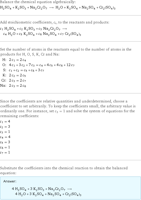 Balance the chemical equation algebraically: H_2SO_4 + K_2SO_3 + Na_2Cr_2O_7 ⟶ H_2O + K_2SO_4 + Na_2SO_4 + Cr_2(SO_4)_3 Add stoichiometric coefficients, c_i, to the reactants and products: c_1 H_2SO_4 + c_2 K_2SO_3 + c_3 Na_2Cr_2O_7 ⟶ c_4 H_2O + c_5 K_2SO_4 + c_6 Na_2SO_4 + c_7 Cr_2(SO_4)_3 Set the number of atoms in the reactants equal to the number of atoms in the products for H, O, S, K, Cr and Na: H: | 2 c_1 = 2 c_4 O: | 4 c_1 + 3 c_2 + 7 c_3 = c_4 + 4 c_5 + 4 c_6 + 12 c_7 S: | c_1 + c_2 = c_5 + c_6 + 3 c_7 K: | 2 c_2 = 2 c_5 Cr: | 2 c_3 = 2 c_7 Na: | 2 c_3 = 2 c_6 Since the coefficients are relative quantities and underdetermined, choose a coefficient to set arbitrarily. To keep the coefficients small, the arbitrary value is ordinarily one. For instance, set c_3 = 1 and solve the system of equations for the remaining coefficients: c_1 = 4 c_2 = 3 c_3 = 1 c_4 = 4 c_5 = 3 c_6 = 1 c_7 = 1 Substitute the coefficients into the chemical reaction to obtain the balanced equation: Answer: |   | 4 H_2SO_4 + 3 K_2SO_3 + Na_2Cr_2O_7 ⟶ 4 H_2O + 3 K_2SO_4 + Na_2SO_4 + Cr_2(SO_4)_3