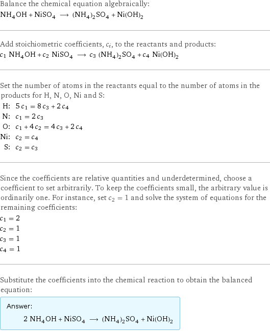 Balance the chemical equation algebraically: NH_4OH + NiSO_4 ⟶ (NH_4)_2SO_4 + Ni(OH)_2 Add stoichiometric coefficients, c_i, to the reactants and products: c_1 NH_4OH + c_2 NiSO_4 ⟶ c_3 (NH_4)_2SO_4 + c_4 Ni(OH)_2 Set the number of atoms in the reactants equal to the number of atoms in the products for H, N, O, Ni and S: H: | 5 c_1 = 8 c_3 + 2 c_4 N: | c_1 = 2 c_3 O: | c_1 + 4 c_2 = 4 c_3 + 2 c_4 Ni: | c_2 = c_4 S: | c_2 = c_3 Since the coefficients are relative quantities and underdetermined, choose a coefficient to set arbitrarily. To keep the coefficients small, the arbitrary value is ordinarily one. For instance, set c_2 = 1 and solve the system of equations for the remaining coefficients: c_1 = 2 c_2 = 1 c_3 = 1 c_4 = 1 Substitute the coefficients into the chemical reaction to obtain the balanced equation: Answer: |   | 2 NH_4OH + NiSO_4 ⟶ (NH_4)_2SO_4 + Ni(OH)_2