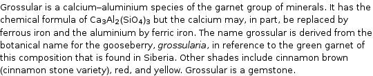 Grossular is a calcium-aluminium species of the garnet group of minerals. It has the chemical formula of Ca_3Al_2(SiO_4)_3 but the calcium may, in part, be replaced by ferrous iron and the aluminium by ferric iron. The name grossular is derived from the botanical name for the gooseberry, grossularia, in reference to the green garnet of this composition that is found in Siberia. Other shades include cinnamon brown (cinnamon stone variety), red, and yellow. Grossular is a gemstone.