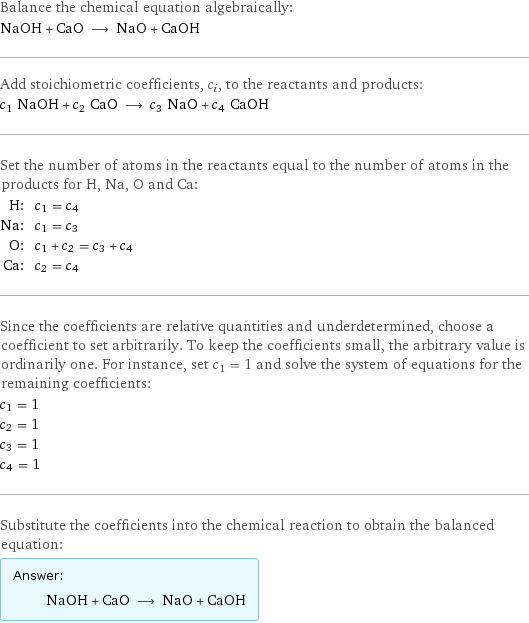 Balance the chemical equation algebraically: NaOH + CaO ⟶ NaO + CaOH Add stoichiometric coefficients, c_i, to the reactants and products: c_1 NaOH + c_2 CaO ⟶ c_3 NaO + c_4 CaOH Set the number of atoms in the reactants equal to the number of atoms in the products for H, Na, O and Ca: H: | c_1 = c_4 Na: | c_1 = c_3 O: | c_1 + c_2 = c_3 + c_4 Ca: | c_2 = c_4 Since the coefficients are relative quantities and underdetermined, choose a coefficient to set arbitrarily. To keep the coefficients small, the arbitrary value is ordinarily one. For instance, set c_1 = 1 and solve the system of equations for the remaining coefficients: c_1 = 1 c_2 = 1 c_3 = 1 c_4 = 1 Substitute the coefficients into the chemical reaction to obtain the balanced equation: Answer: |   | NaOH + CaO ⟶ NaO + CaOH