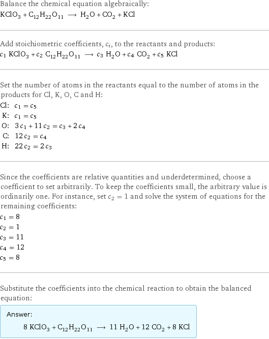 Balance the chemical equation algebraically: KClO_3 + C_12H_22O_11 ⟶ H_2O + CO_2 + KCl Add stoichiometric coefficients, c_i, to the reactants and products: c_1 KClO_3 + c_2 C_12H_22O_11 ⟶ c_3 H_2O + c_4 CO_2 + c_5 KCl Set the number of atoms in the reactants equal to the number of atoms in the products for Cl, K, O, C and H: Cl: | c_1 = c_5 K: | c_1 = c_5 O: | 3 c_1 + 11 c_2 = c_3 + 2 c_4 C: | 12 c_2 = c_4 H: | 22 c_2 = 2 c_3 Since the coefficients are relative quantities and underdetermined, choose a coefficient to set arbitrarily. To keep the coefficients small, the arbitrary value is ordinarily one. For instance, set c_2 = 1 and solve the system of equations for the remaining coefficients: c_1 = 8 c_2 = 1 c_3 = 11 c_4 = 12 c_5 = 8 Substitute the coefficients into the chemical reaction to obtain the balanced equation: Answer: |   | 8 KClO_3 + C_12H_22O_11 ⟶ 11 H_2O + 12 CO_2 + 8 KCl