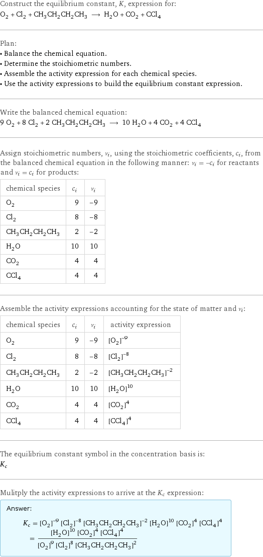 Construct the equilibrium constant, K, expression for: O_2 + Cl_2 + CH_3CH_2CH_2CH_3 ⟶ H_2O + CO_2 + CCl_4 Plan: • Balance the chemical equation. • Determine the stoichiometric numbers. • Assemble the activity expression for each chemical species. • Use the activity expressions to build the equilibrium constant expression. Write the balanced chemical equation: 9 O_2 + 8 Cl_2 + 2 CH_3CH_2CH_2CH_3 ⟶ 10 H_2O + 4 CO_2 + 4 CCl_4 Assign stoichiometric numbers, ν_i, using the stoichiometric coefficients, c_i, from the balanced chemical equation in the following manner: ν_i = -c_i for reactants and ν_i = c_i for products: chemical species | c_i | ν_i O_2 | 9 | -9 Cl_2 | 8 | -8 CH_3CH_2CH_2CH_3 | 2 | -2 H_2O | 10 | 10 CO_2 | 4 | 4 CCl_4 | 4 | 4 Assemble the activity expressions accounting for the state of matter and ν_i: chemical species | c_i | ν_i | activity expression O_2 | 9 | -9 | ([O2])^(-9) Cl_2 | 8 | -8 | ([Cl2])^(-8) CH_3CH_2CH_2CH_3 | 2 | -2 | ([CH3CH2CH2CH3])^(-2) H_2O | 10 | 10 | ([H2O])^10 CO_2 | 4 | 4 | ([CO2])^4 CCl_4 | 4 | 4 | ([CCl4])^4 The equilibrium constant symbol in the concentration basis is: K_c Mulitply the activity expressions to arrive at the K_c expression: Answer: |   | K_c = ([O2])^(-9) ([Cl2])^(-8) ([CH3CH2CH2CH3])^(-2) ([H2O])^10 ([CO2])^4 ([CCl4])^4 = (([H2O])^10 ([CO2])^4 ([CCl4])^4)/(([O2])^9 ([Cl2])^8 ([CH3CH2CH2CH3])^2)