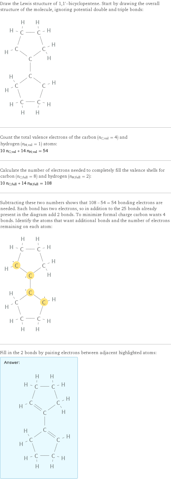 Draw the Lewis structure of 1, 1'-bicyclopentene. Start by drawing the overall structure of the molecule, ignoring potential double and triple bonds:  Count the total valence electrons of the carbon (n_C, val = 4) and hydrogen (n_H, val = 1) atoms: 10 n_C, val + 14 n_H, val = 54 Calculate the number of electrons needed to completely fill the valence shells for carbon (n_C, full = 8) and hydrogen (n_H, full = 2): 10 n_C, full + 14 n_H, full = 108 Subtracting these two numbers shows that 108 - 54 = 54 bonding electrons are needed. Each bond has two electrons, so in addition to the 25 bonds already present in the diagram add 2 bonds. To minimize formal charge carbon wants 4 bonds. Identify the atoms that want additional bonds and the number of electrons remaining on each atom:  Fill in the 2 bonds by pairing electrons between adjacent highlighted atoms: Answer: |   | 