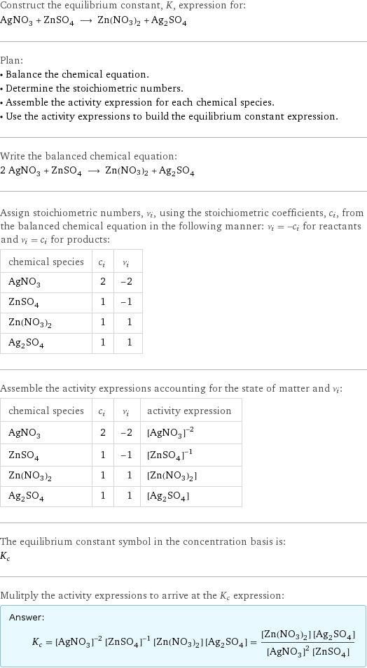 Construct the equilibrium constant, K, expression for: AgNO_3 + ZnSO_4 ⟶ Zn(NO3)2 + Ag_2SO_4 Plan: • Balance the chemical equation. • Determine the stoichiometric numbers. • Assemble the activity expression for each chemical species. • Use the activity expressions to build the equilibrium constant expression. Write the balanced chemical equation: 2 AgNO_3 + ZnSO_4 ⟶ Zn(NO3)2 + Ag_2SO_4 Assign stoichiometric numbers, ν_i, using the stoichiometric coefficients, c_i, from the balanced chemical equation in the following manner: ν_i = -c_i for reactants and ν_i = c_i for products: chemical species | c_i | ν_i AgNO_3 | 2 | -2 ZnSO_4 | 1 | -1 Zn(NO3)2 | 1 | 1 Ag_2SO_4 | 1 | 1 Assemble the activity expressions accounting for the state of matter and ν_i: chemical species | c_i | ν_i | activity expression AgNO_3 | 2 | -2 | ([AgNO3])^(-2) ZnSO_4 | 1 | -1 | ([ZnSO4])^(-1) Zn(NO3)2 | 1 | 1 | [Zn(NO3)2] Ag_2SO_4 | 1 | 1 | [Ag2SO4] The equilibrium constant symbol in the concentration basis is: K_c Mulitply the activity expressions to arrive at the K_c expression: Answer: |   | K_c = ([AgNO3])^(-2) ([ZnSO4])^(-1) [Zn(NO3)2] [Ag2SO4] = ([Zn(NO3)2] [Ag2SO4])/(([AgNO3])^2 [ZnSO4])