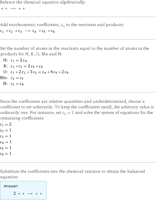 Balance the chemical equation algebraically:  + + ⟶ + +  Add stoichiometric coefficients, c_i, to the reactants and products: c_1 + c_2 + c_3 ⟶ c_4 + c_5 + c_6  Set the number of atoms in the reactants equal to the number of atoms in the products for H, K, O, Mn and N: H: | c_1 = 2 c_4 K: | c_1 + c_3 = 2 c_5 + c_6 O: | c_1 + 2 c_2 + 3 c_3 = c_4 + 4 c_5 + 2 c_6 Mn: | c_2 = c_5 N: | c_3 = c_6 Since the coefficients are relative quantities and underdetermined, choose a coefficient to set arbitrarily. To keep the coefficients small, the arbitrary value is ordinarily one. For instance, set c_2 = 1 and solve the system of equations for the remaining coefficients: c_1 = 2 c_2 = 1 c_3 = 1 c_4 = 1 c_5 = 1 c_6 = 1 Substitute the coefficients into the chemical reaction to obtain the balanced equation: Answer: |   | 2 + + ⟶ + + 