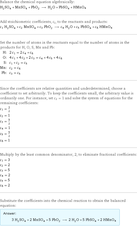 Balance the chemical equation algebraically: H_2SO_4 + MnSO_4 + PbO_2 ⟶ H_2O + PbSO_4 + HMnO4 Add stoichiometric coefficients, c_i, to the reactants and products: c_1 H_2SO_4 + c_2 MnSO_4 + c_3 PbO_2 ⟶ c_4 H_2O + c_5 PbSO_4 + c_6 HMnO4 Set the number of atoms in the reactants equal to the number of atoms in the products for H, O, S, Mn and Pb: H: | 2 c_1 = 2 c_4 + c_6 O: | 4 c_1 + 4 c_2 + 2 c_3 = c_4 + 4 c_5 + 4 c_6 S: | c_1 + c_2 = c_5 Mn: | c_2 = c_6 Pb: | c_3 = c_5 Since the coefficients are relative quantities and underdetermined, choose a coefficient to set arbitrarily. To keep the coefficients small, the arbitrary value is ordinarily one. For instance, set c_2 = 1 and solve the system of equations for the remaining coefficients: c_1 = 3/2 c_2 = 1 c_3 = 5/2 c_4 = 1 c_5 = 5/2 c_6 = 1 Multiply by the least common denominator, 2, to eliminate fractional coefficients: c_1 = 3 c_2 = 2 c_3 = 5 c_4 = 2 c_5 = 5 c_6 = 2 Substitute the coefficients into the chemical reaction to obtain the balanced equation: Answer: |   | 3 H_2SO_4 + 2 MnSO_4 + 5 PbO_2 ⟶ 2 H_2O + 5 PbSO_4 + 2 HMnO4