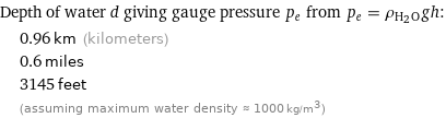 Depth of water d giving gauge pressure p_e from p_e = ρ_(H_2O)gh:  | 0.96 km (kilometers)  | 0.6 miles  | 3145 feet  | (assuming maximum water density ≈ 1000 kg/m^3)