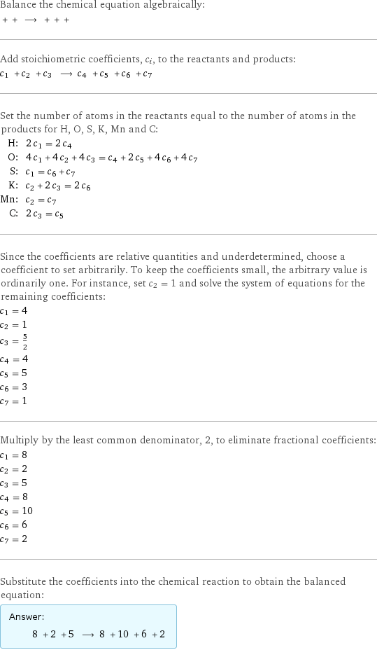 Balance the chemical equation algebraically:  + + ⟶ + + +  Add stoichiometric coefficients, c_i, to the reactants and products: c_1 + c_2 + c_3 ⟶ c_4 + c_5 + c_6 + c_7  Set the number of atoms in the reactants equal to the number of atoms in the products for H, O, S, K, Mn and C: H: | 2 c_1 = 2 c_4 O: | 4 c_1 + 4 c_2 + 4 c_3 = c_4 + 2 c_5 + 4 c_6 + 4 c_7 S: | c_1 = c_6 + c_7 K: | c_2 + 2 c_3 = 2 c_6 Mn: | c_2 = c_7 C: | 2 c_3 = c_5 Since the coefficients are relative quantities and underdetermined, choose a coefficient to set arbitrarily. To keep the coefficients small, the arbitrary value is ordinarily one. For instance, set c_2 = 1 and solve the system of equations for the remaining coefficients: c_1 = 4 c_2 = 1 c_3 = 5/2 c_4 = 4 c_5 = 5 c_6 = 3 c_7 = 1 Multiply by the least common denominator, 2, to eliminate fractional coefficients: c_1 = 8 c_2 = 2 c_3 = 5 c_4 = 8 c_5 = 10 c_6 = 6 c_7 = 2 Substitute the coefficients into the chemical reaction to obtain the balanced equation: Answer: |   | 8 + 2 + 5 ⟶ 8 + 10 + 6 + 2 