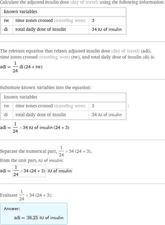 Calculate the adjusted insulin dose (day of travel) using the following information: known variables | |  tw | time zones crossed (traveling west) | 3 di | total daily dose of insulin | 34 IU of insulin The relevant equation that relates adjusted insulin dose (day of travel) (adi), time zones crossed (traveling west) (tw), and total daily dose of insulin (di) is: adi = 1/24 di (24 + tw) Substitute known variables into the equation: known variables | |  tw | time zones crossed (traveling west) | 3 di | total daily dose of insulin | 34 IU of insulin | : adi = 1/24×34 IU of insulin (24 + 3) Separate the numerical part, 1/24×34 (24 + 3), from the unit part, IU of insulin: adi = 1/24×34 (24 + 3) IU of insulin Evaluate 1/24×34 (24 + 3): Answer: |   | adi = 38.25 IU of insulin