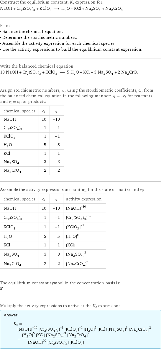 Construct the equilibrium constant, K, expression for: NaOH + Cr_2(SO_4)_3 + KClO_3 ⟶ H_2O + KCl + Na_2SO_4 + Na_2CrO_4 Plan: • Balance the chemical equation. • Determine the stoichiometric numbers. • Assemble the activity expression for each chemical species. • Use the activity expressions to build the equilibrium constant expression. Write the balanced chemical equation: 10 NaOH + Cr_2(SO_4)_3 + KClO_3 ⟶ 5 H_2O + KCl + 3 Na_2SO_4 + 2 Na_2CrO_4 Assign stoichiometric numbers, ν_i, using the stoichiometric coefficients, c_i, from the balanced chemical equation in the following manner: ν_i = -c_i for reactants and ν_i = c_i for products: chemical species | c_i | ν_i NaOH | 10 | -10 Cr_2(SO_4)_3 | 1 | -1 KClO_3 | 1 | -1 H_2O | 5 | 5 KCl | 1 | 1 Na_2SO_4 | 3 | 3 Na_2CrO_4 | 2 | 2 Assemble the activity expressions accounting for the state of matter and ν_i: chemical species | c_i | ν_i | activity expression NaOH | 10 | -10 | ([NaOH])^(-10) Cr_2(SO_4)_3 | 1 | -1 | ([Cr2(SO4)3])^(-1) KClO_3 | 1 | -1 | ([KClO3])^(-1) H_2O | 5 | 5 | ([H2O])^5 KCl | 1 | 1 | [KCl] Na_2SO_4 | 3 | 3 | ([Na2SO4])^3 Na_2CrO_4 | 2 | 2 | ([Na2CrO4])^2 The equilibrium constant symbol in the concentration basis is: K_c Mulitply the activity expressions to arrive at the K_c expression: Answer: |   | K_c = ([NaOH])^(-10) ([Cr2(SO4)3])^(-1) ([KClO3])^(-1) ([H2O])^5 [KCl] ([Na2SO4])^3 ([Na2CrO4])^2 = (([H2O])^5 [KCl] ([Na2SO4])^3 ([Na2CrO4])^2)/(([NaOH])^10 [Cr2(SO4)3] [KClO3])