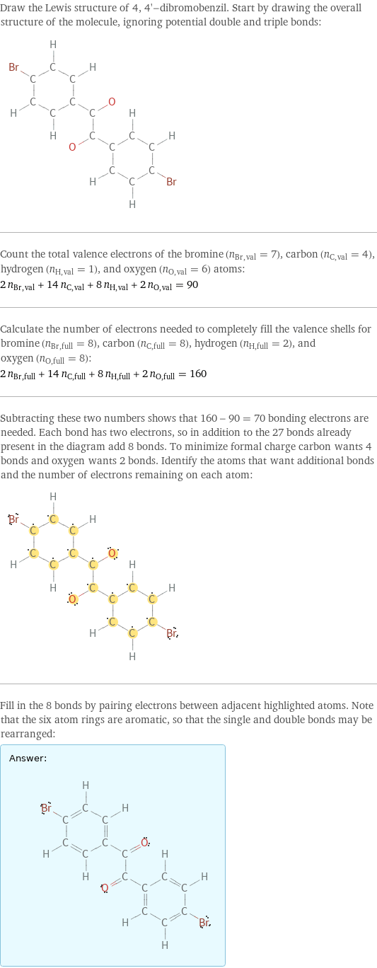 Draw the Lewis structure of 4, 4'-dibromobenzil. Start by drawing the overall structure of the molecule, ignoring potential double and triple bonds:  Count the total valence electrons of the bromine (n_Br, val = 7), carbon (n_C, val = 4), hydrogen (n_H, val = 1), and oxygen (n_O, val = 6) atoms: 2 n_Br, val + 14 n_C, val + 8 n_H, val + 2 n_O, val = 90 Calculate the number of electrons needed to completely fill the valence shells for bromine (n_Br, full = 8), carbon (n_C, full = 8), hydrogen (n_H, full = 2), and oxygen (n_O, full = 8): 2 n_Br, full + 14 n_C, full + 8 n_H, full + 2 n_O, full = 160 Subtracting these two numbers shows that 160 - 90 = 70 bonding electrons are needed. Each bond has two electrons, so in addition to the 27 bonds already present in the diagram add 8 bonds. To minimize formal charge carbon wants 4 bonds and oxygen wants 2 bonds. Identify the atoms that want additional bonds and the number of electrons remaining on each atom:  Fill in the 8 bonds by pairing electrons between adjacent highlighted atoms. Note that the six atom rings are aromatic, so that the single and double bonds may be rearranged: Answer: |   | 