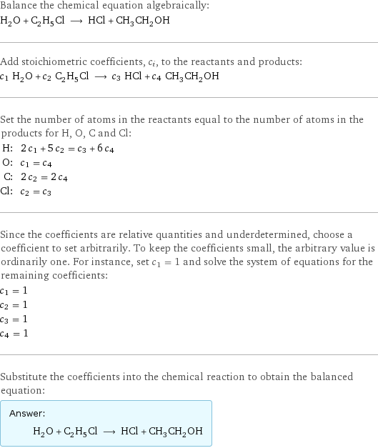 Balance the chemical equation algebraically: H_2O + C_2H_5Cl ⟶ HCl + CH_3CH_2OH Add stoichiometric coefficients, c_i, to the reactants and products: c_1 H_2O + c_2 C_2H_5Cl ⟶ c_3 HCl + c_4 CH_3CH_2OH Set the number of atoms in the reactants equal to the number of atoms in the products for H, O, C and Cl: H: | 2 c_1 + 5 c_2 = c_3 + 6 c_4 O: | c_1 = c_4 C: | 2 c_2 = 2 c_4 Cl: | c_2 = c_3 Since the coefficients are relative quantities and underdetermined, choose a coefficient to set arbitrarily. To keep the coefficients small, the arbitrary value is ordinarily one. For instance, set c_1 = 1 and solve the system of equations for the remaining coefficients: c_1 = 1 c_2 = 1 c_3 = 1 c_4 = 1 Substitute the coefficients into the chemical reaction to obtain the balanced equation: Answer: |   | H_2O + C_2H_5Cl ⟶ HCl + CH_3CH_2OH