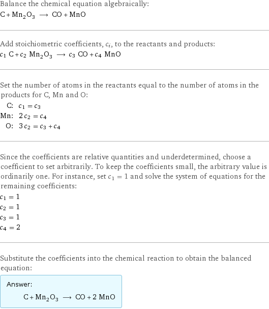 Balance the chemical equation algebraically: C + Mn_2O_3 ⟶ CO + MnO Add stoichiometric coefficients, c_i, to the reactants and products: c_1 C + c_2 Mn_2O_3 ⟶ c_3 CO + c_4 MnO Set the number of atoms in the reactants equal to the number of atoms in the products for C, Mn and O: C: | c_1 = c_3 Mn: | 2 c_2 = c_4 O: | 3 c_2 = c_3 + c_4 Since the coefficients are relative quantities and underdetermined, choose a coefficient to set arbitrarily. To keep the coefficients small, the arbitrary value is ordinarily one. For instance, set c_1 = 1 and solve the system of equations for the remaining coefficients: c_1 = 1 c_2 = 1 c_3 = 1 c_4 = 2 Substitute the coefficients into the chemical reaction to obtain the balanced equation: Answer: |   | C + Mn_2O_3 ⟶ CO + 2 MnO