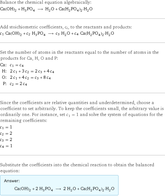 Balance the chemical equation algebraically: Ca(OH)_2 + H_3PO_4 ⟶ H_2O + Ca(H_2PO_4)_2·H_2O Add stoichiometric coefficients, c_i, to the reactants and products: c_1 Ca(OH)_2 + c_2 H_3PO_4 ⟶ c_3 H_2O + c_4 Ca(H_2PO_4)_2·H_2O Set the number of atoms in the reactants equal to the number of atoms in the products for Ca, H, O and P: Ca: | c_1 = c_4 H: | 2 c_1 + 3 c_2 = 2 c_3 + 4 c_4 O: | 2 c_1 + 4 c_2 = c_3 + 8 c_4 P: | c_2 = 2 c_4 Since the coefficients are relative quantities and underdetermined, choose a coefficient to set arbitrarily. To keep the coefficients small, the arbitrary value is ordinarily one. For instance, set c_1 = 1 and solve the system of equations for the remaining coefficients: c_1 = 1 c_2 = 2 c_3 = 2 c_4 = 1 Substitute the coefficients into the chemical reaction to obtain the balanced equation: Answer: |   | Ca(OH)_2 + 2 H_3PO_4 ⟶ 2 H_2O + Ca(H_2PO_4)_2·H_2O