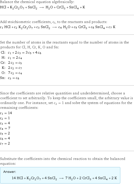 Balance the chemical equation algebraically: HCl + K_2Cr_2O_7 + SnCl_2 ⟶ H_2O + CrCl_3 + SnCl_4 + K Add stoichiometric coefficients, c_i, to the reactants and products: c_1 HCl + c_2 K_2Cr_2O_7 + c_3 SnCl_2 ⟶ c_4 H_2O + c_5 CrCl_3 + c_6 SnCl_4 + c_7 K Set the number of atoms in the reactants equal to the number of atoms in the products for Cl, H, Cr, K, O and Sn: Cl: | c_1 + 2 c_3 = 3 c_5 + 4 c_6 H: | c_1 = 2 c_4 Cr: | 2 c_2 = c_5 K: | 2 c_2 = c_7 O: | 7 c_2 = c_4 Sn: | c_3 = c_6 Since the coefficients are relative quantities and underdetermined, choose a coefficient to set arbitrarily. To keep the coefficients small, the arbitrary value is ordinarily one. For instance, set c_2 = 1 and solve the system of equations for the remaining coefficients: c_1 = 14 c_2 = 1 c_3 = 4 c_4 = 7 c_5 = 2 c_6 = 4 c_7 = 2 Substitute the coefficients into the chemical reaction to obtain the balanced equation: Answer: |   | 14 HCl + K_2Cr_2O_7 + 4 SnCl_2 ⟶ 7 H_2O + 2 CrCl_3 + 4 SnCl_4 + 2 K