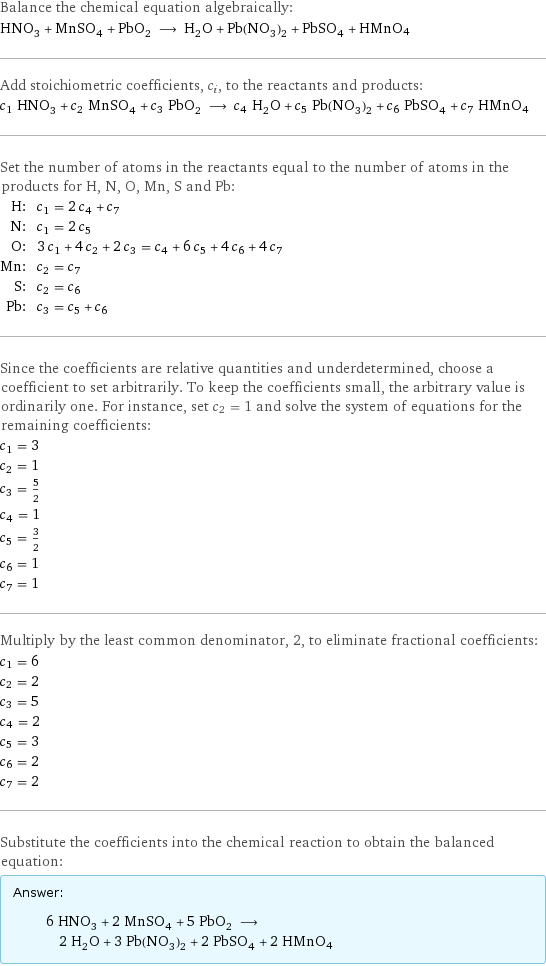 Balance the chemical equation algebraically: HNO_3 + MnSO_4 + PbO_2 ⟶ H_2O + Pb(NO_3)_2 + PbSO_4 + HMnO4 Add stoichiometric coefficients, c_i, to the reactants and products: c_1 HNO_3 + c_2 MnSO_4 + c_3 PbO_2 ⟶ c_4 H_2O + c_5 Pb(NO_3)_2 + c_6 PbSO_4 + c_7 HMnO4 Set the number of atoms in the reactants equal to the number of atoms in the products for H, N, O, Mn, S and Pb: H: | c_1 = 2 c_4 + c_7 N: | c_1 = 2 c_5 O: | 3 c_1 + 4 c_2 + 2 c_3 = c_4 + 6 c_5 + 4 c_6 + 4 c_7 Mn: | c_2 = c_7 S: | c_2 = c_6 Pb: | c_3 = c_5 + c_6 Since the coefficients are relative quantities and underdetermined, choose a coefficient to set arbitrarily. To keep the coefficients small, the arbitrary value is ordinarily one. For instance, set c_2 = 1 and solve the system of equations for the remaining coefficients: c_1 = 3 c_2 = 1 c_3 = 5/2 c_4 = 1 c_5 = 3/2 c_6 = 1 c_7 = 1 Multiply by the least common denominator, 2, to eliminate fractional coefficients: c_1 = 6 c_2 = 2 c_3 = 5 c_4 = 2 c_5 = 3 c_6 = 2 c_7 = 2 Substitute the coefficients into the chemical reaction to obtain the balanced equation: Answer: |   | 6 HNO_3 + 2 MnSO_4 + 5 PbO_2 ⟶ 2 H_2O + 3 Pb(NO_3)_2 + 2 PbSO_4 + 2 HMnO4