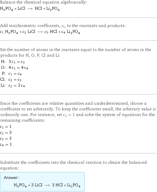 Balance the chemical equation algebraically: H_3PO_4 + LiCl ⟶ HCl + Li_3PO_4 Add stoichiometric coefficients, c_i, to the reactants and products: c_1 H_3PO_4 + c_2 LiCl ⟶ c_3 HCl + c_4 Li_3PO_4 Set the number of atoms in the reactants equal to the number of atoms in the products for H, O, P, Cl and Li: H: | 3 c_1 = c_3 O: | 4 c_1 = 4 c_4 P: | c_1 = c_4 Cl: | c_2 = c_3 Li: | c_2 = 3 c_4 Since the coefficients are relative quantities and underdetermined, choose a coefficient to set arbitrarily. To keep the coefficients small, the arbitrary value is ordinarily one. For instance, set c_1 = 1 and solve the system of equations for the remaining coefficients: c_1 = 1 c_2 = 3 c_3 = 3 c_4 = 1 Substitute the coefficients into the chemical reaction to obtain the balanced equation: Answer: |   | H_3PO_4 + 3 LiCl ⟶ 3 HCl + Li_3PO_4