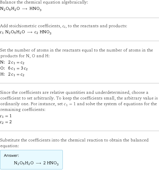 Balance the chemical equation algebraically: N2O5H2O ⟶ HNO_3 Add stoichiometric coefficients, c_i, to the reactants and products: c_1 N2O5H2O ⟶ c_2 HNO_3 Set the number of atoms in the reactants equal to the number of atoms in the products for N, O and H: N: | 2 c_1 = c_2 O: | 6 c_1 = 3 c_2 H: | 2 c_1 = c_2 Since the coefficients are relative quantities and underdetermined, choose a coefficient to set arbitrarily. To keep the coefficients small, the arbitrary value is ordinarily one. For instance, set c_1 = 1 and solve the system of equations for the remaining coefficients: c_1 = 1 c_2 = 2 Substitute the coefficients into the chemical reaction to obtain the balanced equation: Answer: |   | N2O5H2O ⟶ 2 HNO_3