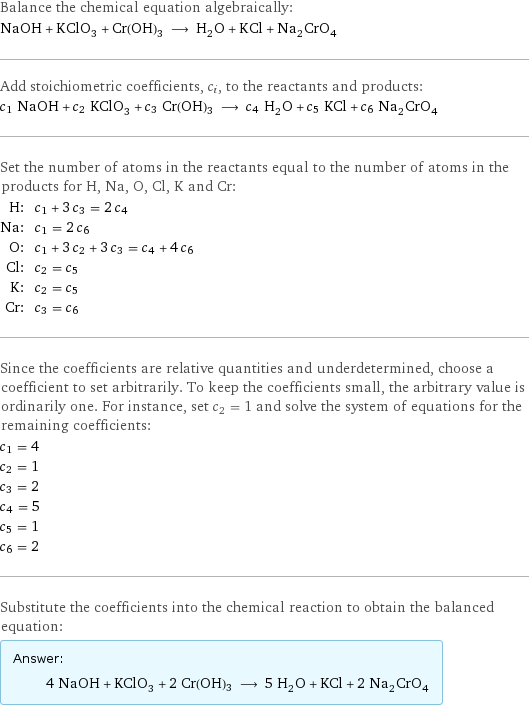 Balance the chemical equation algebraically: NaOH + KClO_3 + Cr(OH)3 ⟶ H_2O + KCl + Na_2CrO_4 Add stoichiometric coefficients, c_i, to the reactants and products: c_1 NaOH + c_2 KClO_3 + c_3 Cr(OH)3 ⟶ c_4 H_2O + c_5 KCl + c_6 Na_2CrO_4 Set the number of atoms in the reactants equal to the number of atoms in the products for H, Na, O, Cl, K and Cr: H: | c_1 + 3 c_3 = 2 c_4 Na: | c_1 = 2 c_6 O: | c_1 + 3 c_2 + 3 c_3 = c_4 + 4 c_6 Cl: | c_2 = c_5 K: | c_2 = c_5 Cr: | c_3 = c_6 Since the coefficients are relative quantities and underdetermined, choose a coefficient to set arbitrarily. To keep the coefficients small, the arbitrary value is ordinarily one. For instance, set c_2 = 1 and solve the system of equations for the remaining coefficients: c_1 = 4 c_2 = 1 c_3 = 2 c_4 = 5 c_5 = 1 c_6 = 2 Substitute the coefficients into the chemical reaction to obtain the balanced equation: Answer: |   | 4 NaOH + KClO_3 + 2 Cr(OH)3 ⟶ 5 H_2O + KCl + 2 Na_2CrO_4