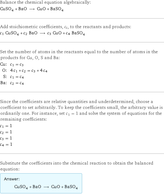 Balance the chemical equation algebraically: CuSO_4 + BaO ⟶ CuO + BaSO_4 Add stoichiometric coefficients, c_i, to the reactants and products: c_1 CuSO_4 + c_2 BaO ⟶ c_3 CuO + c_4 BaSO_4 Set the number of atoms in the reactants equal to the number of atoms in the products for Cu, O, S and Ba: Cu: | c_1 = c_3 O: | 4 c_1 + c_2 = c_3 + 4 c_4 S: | c_1 = c_4 Ba: | c_2 = c_4 Since the coefficients are relative quantities and underdetermined, choose a coefficient to set arbitrarily. To keep the coefficients small, the arbitrary value is ordinarily one. For instance, set c_1 = 1 and solve the system of equations for the remaining coefficients: c_1 = 1 c_2 = 1 c_3 = 1 c_4 = 1 Substitute the coefficients into the chemical reaction to obtain the balanced equation: Answer: |   | CuSO_4 + BaO ⟶ CuO + BaSO_4