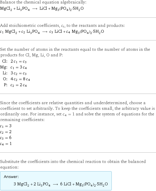 Balance the chemical equation algebraically: MgCl_2 + Li_3PO_4 ⟶ LiCl + Mg_3(PO_4)_2·5H_2O Add stoichiometric coefficients, c_i, to the reactants and products: c_1 MgCl_2 + c_2 Li_3PO_4 ⟶ c_3 LiCl + c_4 Mg_3(PO_4)_2·5H_2O Set the number of atoms in the reactants equal to the number of atoms in the products for Cl, Mg, Li, O and P: Cl: | 2 c_1 = c_3 Mg: | c_1 = 3 c_4 Li: | 3 c_2 = c_3 O: | 4 c_2 = 8 c_4 P: | c_2 = 2 c_4 Since the coefficients are relative quantities and underdetermined, choose a coefficient to set arbitrarily. To keep the coefficients small, the arbitrary value is ordinarily one. For instance, set c_4 = 1 and solve the system of equations for the remaining coefficients: c_1 = 3 c_2 = 2 c_3 = 6 c_4 = 1 Substitute the coefficients into the chemical reaction to obtain the balanced equation: Answer: |   | 3 MgCl_2 + 2 Li_3PO_4 ⟶ 6 LiCl + Mg_3(PO_4)_2·5H_2O