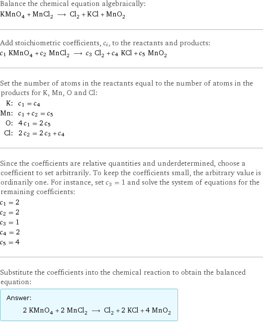 Balance the chemical equation algebraically: KMnO_4 + MnCl_2 ⟶ Cl_2 + KCl + MnO_2 Add stoichiometric coefficients, c_i, to the reactants and products: c_1 KMnO_4 + c_2 MnCl_2 ⟶ c_3 Cl_2 + c_4 KCl + c_5 MnO_2 Set the number of atoms in the reactants equal to the number of atoms in the products for K, Mn, O and Cl: K: | c_1 = c_4 Mn: | c_1 + c_2 = c_5 O: | 4 c_1 = 2 c_5 Cl: | 2 c_2 = 2 c_3 + c_4 Since the coefficients are relative quantities and underdetermined, choose a coefficient to set arbitrarily. To keep the coefficients small, the arbitrary value is ordinarily one. For instance, set c_3 = 1 and solve the system of equations for the remaining coefficients: c_1 = 2 c_2 = 2 c_3 = 1 c_4 = 2 c_5 = 4 Substitute the coefficients into the chemical reaction to obtain the balanced equation: Answer: |   | 2 KMnO_4 + 2 MnCl_2 ⟶ Cl_2 + 2 KCl + 4 MnO_2
