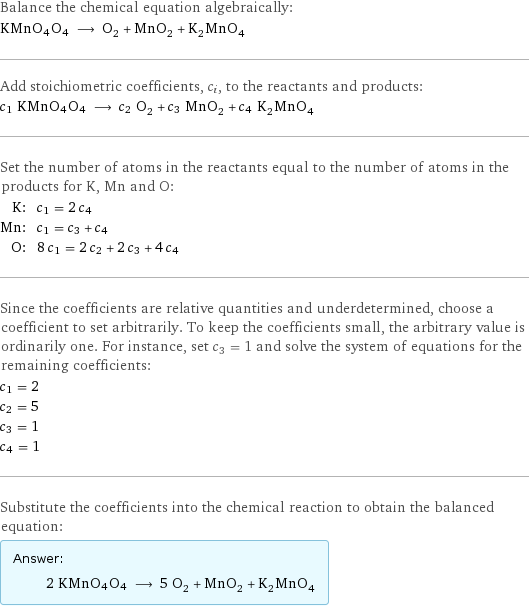 Balance the chemical equation algebraically: KMnO4O4 ⟶ O_2 + MnO_2 + K_2MnO_4 Add stoichiometric coefficients, c_i, to the reactants and products: c_1 KMnO4O4 ⟶ c_2 O_2 + c_3 MnO_2 + c_4 K_2MnO_4 Set the number of atoms in the reactants equal to the number of atoms in the products for K, Mn and O: K: | c_1 = 2 c_4 Mn: | c_1 = c_3 + c_4 O: | 8 c_1 = 2 c_2 + 2 c_3 + 4 c_4 Since the coefficients are relative quantities and underdetermined, choose a coefficient to set arbitrarily. To keep the coefficients small, the arbitrary value is ordinarily one. For instance, set c_3 = 1 and solve the system of equations for the remaining coefficients: c_1 = 2 c_2 = 5 c_3 = 1 c_4 = 1 Substitute the coefficients into the chemical reaction to obtain the balanced equation: Answer: |   | 2 KMnO4O4 ⟶ 5 O_2 + MnO_2 + K_2MnO_4