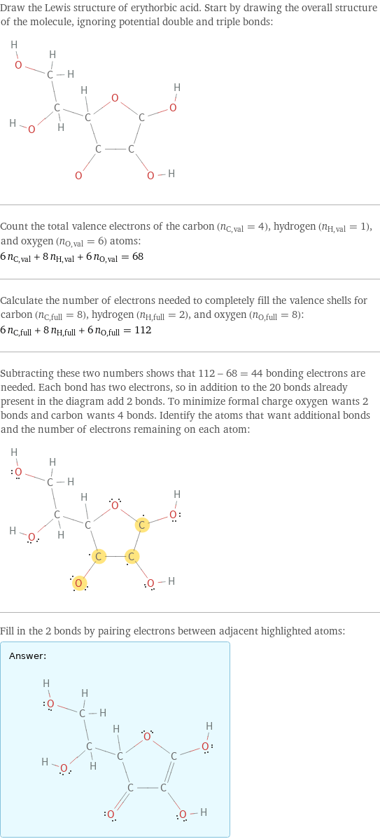 Draw the Lewis structure of erythorbic acid. Start by drawing the overall structure of the molecule, ignoring potential double and triple bonds:  Count the total valence electrons of the carbon (n_C, val = 4), hydrogen (n_H, val = 1), and oxygen (n_O, val = 6) atoms: 6 n_C, val + 8 n_H, val + 6 n_O, val = 68 Calculate the number of electrons needed to completely fill the valence shells for carbon (n_C, full = 8), hydrogen (n_H, full = 2), and oxygen (n_O, full = 8): 6 n_C, full + 8 n_H, full + 6 n_O, full = 112 Subtracting these two numbers shows that 112 - 68 = 44 bonding electrons are needed. Each bond has two electrons, so in addition to the 20 bonds already present in the diagram add 2 bonds. To minimize formal charge oxygen wants 2 bonds and carbon wants 4 bonds. Identify the atoms that want additional bonds and the number of electrons remaining on each atom:  Fill in the 2 bonds by pairing electrons between adjacent highlighted atoms: Answer: |   | 