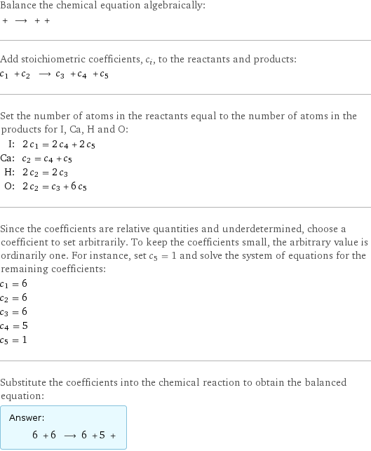 Balance the chemical equation algebraically:  + ⟶ + +  Add stoichiometric coefficients, c_i, to the reactants and products: c_1 + c_2 ⟶ c_3 + c_4 + c_5  Set the number of atoms in the reactants equal to the number of atoms in the products for I, Ca, H and O: I: | 2 c_1 = 2 c_4 + 2 c_5 Ca: | c_2 = c_4 + c_5 H: | 2 c_2 = 2 c_3 O: | 2 c_2 = c_3 + 6 c_5 Since the coefficients are relative quantities and underdetermined, choose a coefficient to set arbitrarily. To keep the coefficients small, the arbitrary value is ordinarily one. For instance, set c_5 = 1 and solve the system of equations for the remaining coefficients: c_1 = 6 c_2 = 6 c_3 = 6 c_4 = 5 c_5 = 1 Substitute the coefficients into the chemical reaction to obtain the balanced equation: Answer: |   | 6 + 6 ⟶ 6 + 5 + 