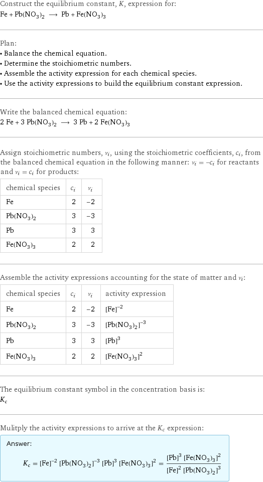 Construct the equilibrium constant, K, expression for: Fe + Pb(NO_3)_2 ⟶ Pb + Fe(NO_3)_3 Plan: • Balance the chemical equation. • Determine the stoichiometric numbers. • Assemble the activity expression for each chemical species. • Use the activity expressions to build the equilibrium constant expression. Write the balanced chemical equation: 2 Fe + 3 Pb(NO_3)_2 ⟶ 3 Pb + 2 Fe(NO_3)_3 Assign stoichiometric numbers, ν_i, using the stoichiometric coefficients, c_i, from the balanced chemical equation in the following manner: ν_i = -c_i for reactants and ν_i = c_i for products: chemical species | c_i | ν_i Fe | 2 | -2 Pb(NO_3)_2 | 3 | -3 Pb | 3 | 3 Fe(NO_3)_3 | 2 | 2 Assemble the activity expressions accounting for the state of matter and ν_i: chemical species | c_i | ν_i | activity expression Fe | 2 | -2 | ([Fe])^(-2) Pb(NO_3)_2 | 3 | -3 | ([Pb(NO3)2])^(-3) Pb | 3 | 3 | ([Pb])^3 Fe(NO_3)_3 | 2 | 2 | ([Fe(NO3)3])^2 The equilibrium constant symbol in the concentration basis is: K_c Mulitply the activity expressions to arrive at the K_c expression: Answer: |   | K_c = ([Fe])^(-2) ([Pb(NO3)2])^(-3) ([Pb])^3 ([Fe(NO3)3])^2 = (([Pb])^3 ([Fe(NO3)3])^2)/(([Fe])^2 ([Pb(NO3)2])^3)