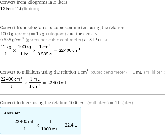 Convert from kilograms into liters: 12 kg of Li (lithium) Convert from kilograms to cubic centimeters using the relation 1000 g (grams) = 1 kg (kilogram) and the density 0.535 g/cm^3 (grams per cubic centimeter) at STP of Li: (12 kg)/1 × (1000 g)/(1 kg) × (1 cm^3)/(0.535 g) = 22400 cm^3 Convert to milliliters using the relation 1 cm^3 (cubic centimeter) = 1 mL (milliliter): (22400 cm^3)/1 × (1 mL)/(1 cm^3) = 22400 mL Convert to liters using the relation 1000 mL (milliliters) = 1 L (liter): Answer: |   | (22400 mL)/1 × (1 L)/(1000 mL) = 22.4 L