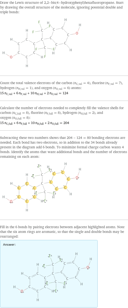 Draw the Lewis structure of 2, 2-bis(4-hydroxyphenyl)hexafluoropropane. Start by drawing the overall structure of the molecule, ignoring potential double and triple bonds:  Count the total valence electrons of the carbon (n_C, val = 4), fluorine (n_F, val = 7), hydrogen (n_H, val = 1), and oxygen (n_O, val = 6) atoms: 15 n_C, val + 6 n_F, val + 10 n_H, val + 2 n_O, val = 124 Calculate the number of electrons needed to completely fill the valence shells for carbon (n_C, full = 8), fluorine (n_F, full = 8), hydrogen (n_H, full = 2), and oxygen (n_O, full = 8): 15 n_C, full + 6 n_F, full + 10 n_H, full + 2 n_O, full = 204 Subtracting these two numbers shows that 204 - 124 = 80 bonding electrons are needed. Each bond has two electrons, so in addition to the 34 bonds already present in the diagram add 6 bonds. To minimize formal charge carbon wants 4 bonds. Identify the atoms that want additional bonds and the number of electrons remaining on each atom:  Fill in the 6 bonds by pairing electrons between adjacent highlighted atoms. Note that the six atom rings are aromatic, so that the single and double bonds may be rearranged: Answer: |   | 