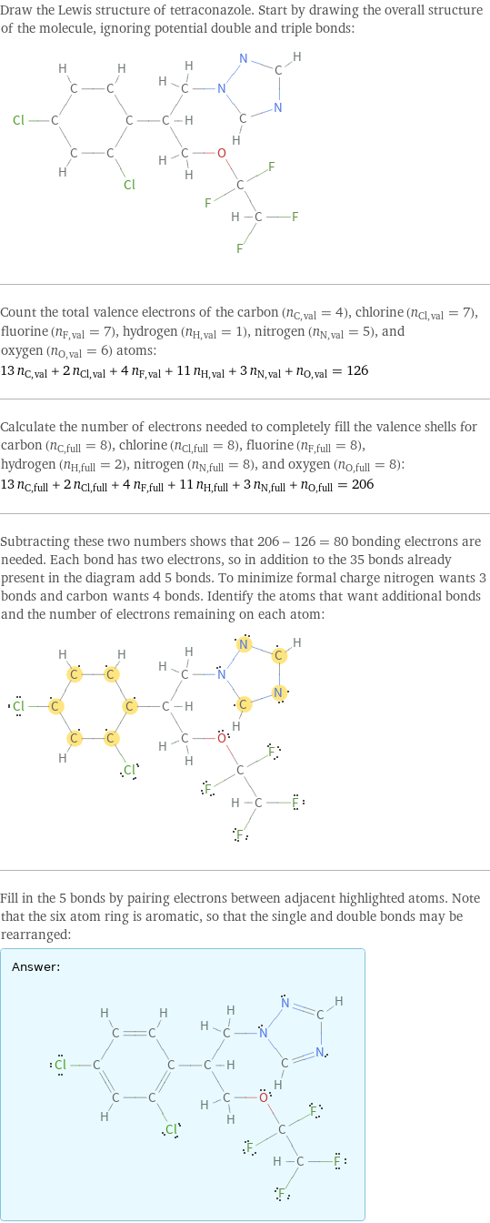 Draw the Lewis structure of tetraconazole. Start by drawing the overall structure of the molecule, ignoring potential double and triple bonds:  Count the total valence electrons of the carbon (n_C, val = 4), chlorine (n_Cl, val = 7), fluorine (n_F, val = 7), hydrogen (n_H, val = 1), nitrogen (n_N, val = 5), and oxygen (n_O, val = 6) atoms: 13 n_C, val + 2 n_Cl, val + 4 n_F, val + 11 n_H, val + 3 n_N, val + n_O, val = 126 Calculate the number of electrons needed to completely fill the valence shells for carbon (n_C, full = 8), chlorine (n_Cl, full = 8), fluorine (n_F, full = 8), hydrogen (n_H, full = 2), nitrogen (n_N, full = 8), and oxygen (n_O, full = 8): 13 n_C, full + 2 n_Cl, full + 4 n_F, full + 11 n_H, full + 3 n_N, full + n_O, full = 206 Subtracting these two numbers shows that 206 - 126 = 80 bonding electrons are needed. Each bond has two electrons, so in addition to the 35 bonds already present in the diagram add 5 bonds. To minimize formal charge nitrogen wants 3 bonds and carbon wants 4 bonds. Identify the atoms that want additional bonds and the number of electrons remaining on each atom:  Fill in the 5 bonds by pairing electrons between adjacent highlighted atoms. Note that the six atom ring is aromatic, so that the single and double bonds may be rearranged: Answer: |   | 