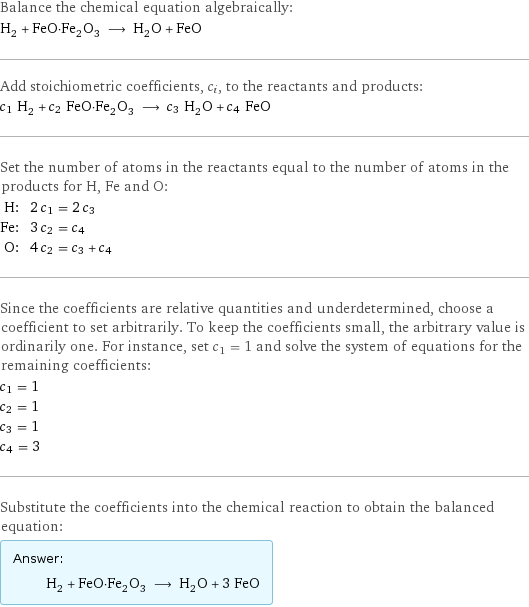 Balance the chemical equation algebraically: H_2 + FeO·Fe_2O_3 ⟶ H_2O + FeO Add stoichiometric coefficients, c_i, to the reactants and products: c_1 H_2 + c_2 FeO·Fe_2O_3 ⟶ c_3 H_2O + c_4 FeO Set the number of atoms in the reactants equal to the number of atoms in the products for H, Fe and O: H: | 2 c_1 = 2 c_3 Fe: | 3 c_2 = c_4 O: | 4 c_2 = c_3 + c_4 Since the coefficients are relative quantities and underdetermined, choose a coefficient to set arbitrarily. To keep the coefficients small, the arbitrary value is ordinarily one. For instance, set c_1 = 1 and solve the system of equations for the remaining coefficients: c_1 = 1 c_2 = 1 c_3 = 1 c_4 = 3 Substitute the coefficients into the chemical reaction to obtain the balanced equation: Answer: |   | H_2 + FeO·Fe_2O_3 ⟶ H_2O + 3 FeO