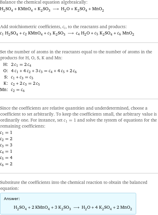 Balance the chemical equation algebraically: H_2SO_4 + KMnO_4 + K_2SO_3 ⟶ H_2O + K_2SO_4 + MnO_2 Add stoichiometric coefficients, c_i, to the reactants and products: c_1 H_2SO_4 + c_2 KMnO_4 + c_3 K_2SO_3 ⟶ c_4 H_2O + c_5 K_2SO_4 + c_6 MnO_2 Set the number of atoms in the reactants equal to the number of atoms in the products for H, O, S, K and Mn: H: | 2 c_1 = 2 c_4 O: | 4 c_1 + 4 c_2 + 3 c_3 = c_4 + 4 c_5 + 2 c_6 S: | c_1 + c_3 = c_5 K: | c_2 + 2 c_3 = 2 c_5 Mn: | c_2 = c_6 Since the coefficients are relative quantities and underdetermined, choose a coefficient to set arbitrarily. To keep the coefficients small, the arbitrary value is ordinarily one. For instance, set c_1 = 1 and solve the system of equations for the remaining coefficients: c_1 = 1 c_2 = 2 c_3 = 3 c_4 = 1 c_5 = 4 c_6 = 2 Substitute the coefficients into the chemical reaction to obtain the balanced equation: Answer: |   | H_2SO_4 + 2 KMnO_4 + 3 K_2SO_3 ⟶ H_2O + 4 K_2SO_4 + 2 MnO_2