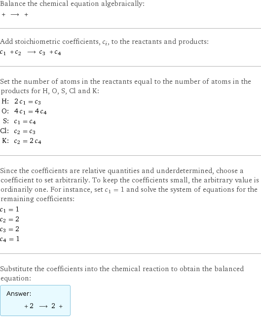 Balance the chemical equation algebraically:  + ⟶ +  Add stoichiometric coefficients, c_i, to the reactants and products: c_1 + c_2 ⟶ c_3 + c_4  Set the number of atoms in the reactants equal to the number of atoms in the products for H, O, S, Cl and K: H: | 2 c_1 = c_3 O: | 4 c_1 = 4 c_4 S: | c_1 = c_4 Cl: | c_2 = c_3 K: | c_2 = 2 c_4 Since the coefficients are relative quantities and underdetermined, choose a coefficient to set arbitrarily. To keep the coefficients small, the arbitrary value is ordinarily one. For instance, set c_1 = 1 and solve the system of equations for the remaining coefficients: c_1 = 1 c_2 = 2 c_3 = 2 c_4 = 1 Substitute the coefficients into the chemical reaction to obtain the balanced equation: Answer: |   | + 2 ⟶ 2 + 