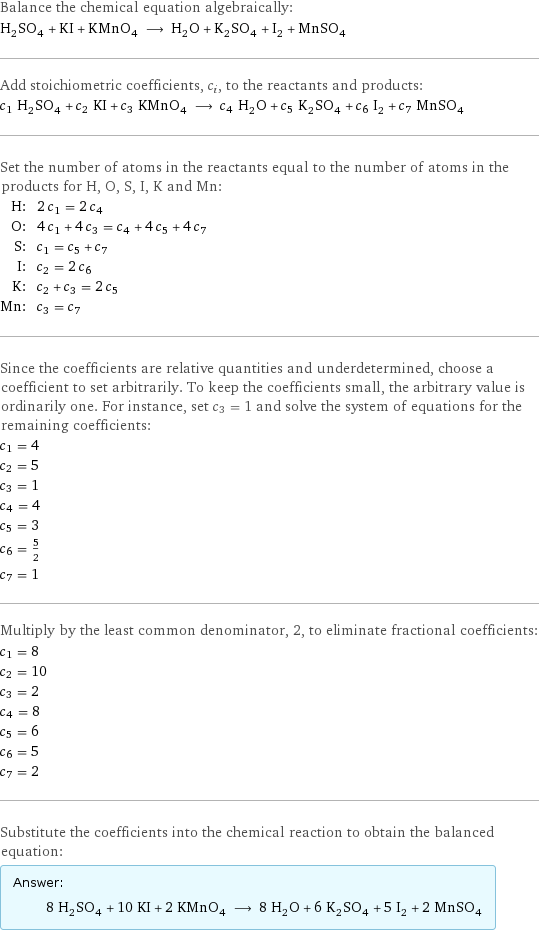 Balance the chemical equation algebraically: H_2SO_4 + KI + KMnO_4 ⟶ H_2O + K_2SO_4 + I_2 + MnSO_4 Add stoichiometric coefficients, c_i, to the reactants and products: c_1 H_2SO_4 + c_2 KI + c_3 KMnO_4 ⟶ c_4 H_2O + c_5 K_2SO_4 + c_6 I_2 + c_7 MnSO_4 Set the number of atoms in the reactants equal to the number of atoms in the products for H, O, S, I, K and Mn: H: | 2 c_1 = 2 c_4 O: | 4 c_1 + 4 c_3 = c_4 + 4 c_5 + 4 c_7 S: | c_1 = c_5 + c_7 I: | c_2 = 2 c_6 K: | c_2 + c_3 = 2 c_5 Mn: | c_3 = c_7 Since the coefficients are relative quantities and underdetermined, choose a coefficient to set arbitrarily. To keep the coefficients small, the arbitrary value is ordinarily one. For instance, set c_3 = 1 and solve the system of equations for the remaining coefficients: c_1 = 4 c_2 = 5 c_3 = 1 c_4 = 4 c_5 = 3 c_6 = 5/2 c_7 = 1 Multiply by the least common denominator, 2, to eliminate fractional coefficients: c_1 = 8 c_2 = 10 c_3 = 2 c_4 = 8 c_5 = 6 c_6 = 5 c_7 = 2 Substitute the coefficients into the chemical reaction to obtain the balanced equation: Answer: |   | 8 H_2SO_4 + 10 KI + 2 KMnO_4 ⟶ 8 H_2O + 6 K_2SO_4 + 5 I_2 + 2 MnSO_4