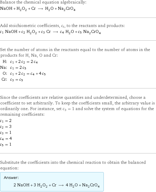 Balance the chemical equation algebraically: NaOH + H_2O_2 + Cr ⟶ H_2O + Na_2CrO_4 Add stoichiometric coefficients, c_i, to the reactants and products: c_1 NaOH + c_2 H_2O_2 + c_3 Cr ⟶ c_4 H_2O + c_5 Na_2CrO_4 Set the number of atoms in the reactants equal to the number of atoms in the products for H, Na, O and Cr: H: | c_1 + 2 c_2 = 2 c_4 Na: | c_1 = 2 c_5 O: | c_1 + 2 c_2 = c_4 + 4 c_5 Cr: | c_3 = c_5 Since the coefficients are relative quantities and underdetermined, choose a coefficient to set arbitrarily. To keep the coefficients small, the arbitrary value is ordinarily one. For instance, set c_3 = 1 and solve the system of equations for the remaining coefficients: c_1 = 2 c_2 = 3 c_3 = 1 c_4 = 4 c_5 = 1 Substitute the coefficients into the chemical reaction to obtain the balanced equation: Answer: |   | 2 NaOH + 3 H_2O_2 + Cr ⟶ 4 H_2O + Na_2CrO_4