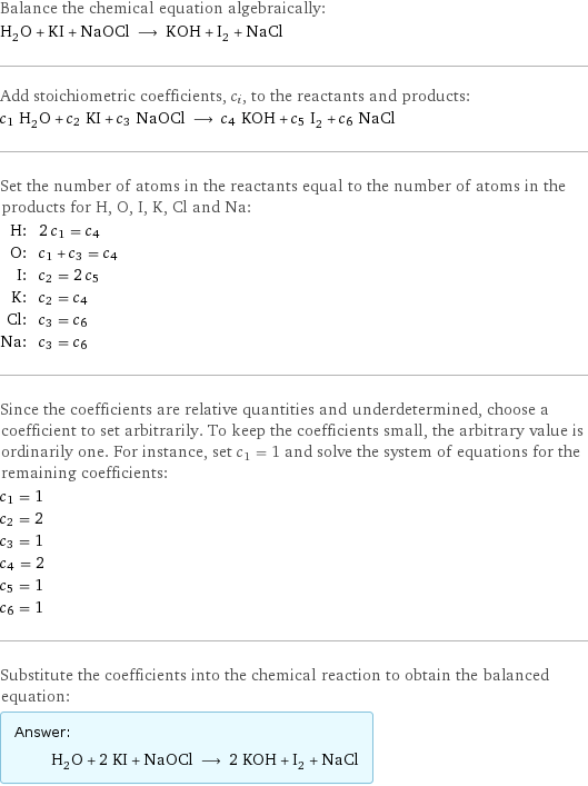 Balance the chemical equation algebraically: H_2O + KI + NaOCl ⟶ KOH + I_2 + NaCl Add stoichiometric coefficients, c_i, to the reactants and products: c_1 H_2O + c_2 KI + c_3 NaOCl ⟶ c_4 KOH + c_5 I_2 + c_6 NaCl Set the number of atoms in the reactants equal to the number of atoms in the products for H, O, I, K, Cl and Na: H: | 2 c_1 = c_4 O: | c_1 + c_3 = c_4 I: | c_2 = 2 c_5 K: | c_2 = c_4 Cl: | c_3 = c_6 Na: | c_3 = c_6 Since the coefficients are relative quantities and underdetermined, choose a coefficient to set arbitrarily. To keep the coefficients small, the arbitrary value is ordinarily one. For instance, set c_1 = 1 and solve the system of equations for the remaining coefficients: c_1 = 1 c_2 = 2 c_3 = 1 c_4 = 2 c_5 = 1 c_6 = 1 Substitute the coefficients into the chemical reaction to obtain the balanced equation: Answer: |   | H_2O + 2 KI + NaOCl ⟶ 2 KOH + I_2 + NaCl