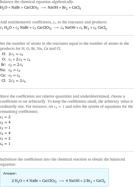 Balance the chemical equation algebraically: H_2O + NaBr + Ca(ClO)2 ⟶ NaOH + Br_2 + CaCl_2 Add stoichiometric coefficients, c_i, to the reactants and products: c_1 H_2O + c_2 NaBr + c_3 Ca(ClO)2 ⟶ c_4 NaOH + c_5 Br_2 + c_6 CaCl_2 Set the number of atoms in the reactants equal to the number of atoms in the products for H, O, Br, Na, Ca and Cl: H: | 2 c_1 = c_4 O: | c_1 + 2 c_3 = c_4 Br: | c_2 = 2 c_5 Na: | c_2 = c_4 Ca: | c_3 = c_6 Cl: | 2 c_3 = 2 c_6 Since the coefficients are relative quantities and underdetermined, choose a coefficient to set arbitrarily. To keep the coefficients small, the arbitrary value is ordinarily one. For instance, set c_3 = 1 and solve the system of equations for the remaining coefficients: c_1 = 2 c_2 = 4 c_3 = 1 c_4 = 4 c_5 = 2 c_6 = 1 Substitute the coefficients into the chemical reaction to obtain the balanced equation: Answer: |   | 2 H_2O + 4 NaBr + Ca(ClO)2 ⟶ 4 NaOH + 2 Br_2 + CaCl_2