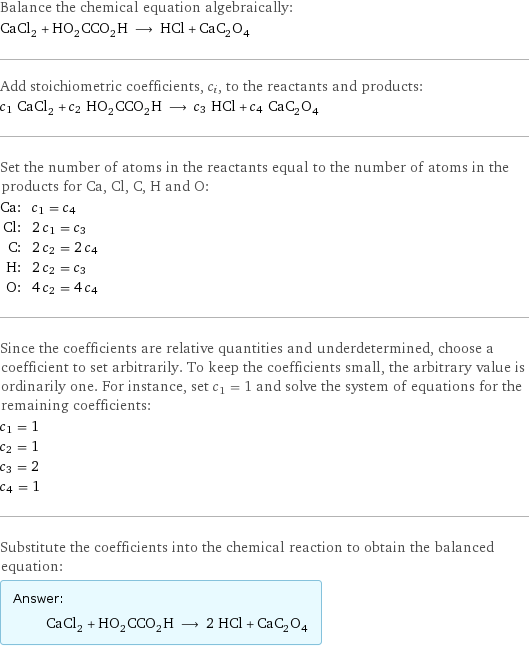 Balance the chemical equation algebraically: CaCl_2 + HO_2CCO_2H ⟶ HCl + CaC_2O_4 Add stoichiometric coefficients, c_i, to the reactants and products: c_1 CaCl_2 + c_2 HO_2CCO_2H ⟶ c_3 HCl + c_4 CaC_2O_4 Set the number of atoms in the reactants equal to the number of atoms in the products for Ca, Cl, C, H and O: Ca: | c_1 = c_4 Cl: | 2 c_1 = c_3 C: | 2 c_2 = 2 c_4 H: | 2 c_2 = c_3 O: | 4 c_2 = 4 c_4 Since the coefficients are relative quantities and underdetermined, choose a coefficient to set arbitrarily. To keep the coefficients small, the arbitrary value is ordinarily one. For instance, set c_1 = 1 and solve the system of equations for the remaining coefficients: c_1 = 1 c_2 = 1 c_3 = 2 c_4 = 1 Substitute the coefficients into the chemical reaction to obtain the balanced equation: Answer: |   | CaCl_2 + HO_2CCO_2H ⟶ 2 HCl + CaC_2O_4