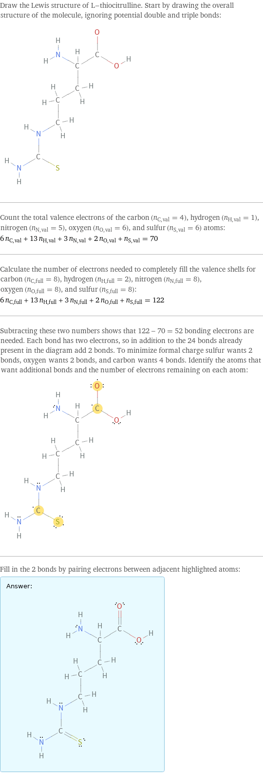 Draw the Lewis structure of L-thiocitrulline. Start by drawing the overall structure of the molecule, ignoring potential double and triple bonds:  Count the total valence electrons of the carbon (n_C, val = 4), hydrogen (n_H, val = 1), nitrogen (n_N, val = 5), oxygen (n_O, val = 6), and sulfur (n_S, val = 6) atoms: 6 n_C, val + 13 n_H, val + 3 n_N, val + 2 n_O, val + n_S, val = 70 Calculate the number of electrons needed to completely fill the valence shells for carbon (n_C, full = 8), hydrogen (n_H, full = 2), nitrogen (n_N, full = 8), oxygen (n_O, full = 8), and sulfur (n_S, full = 8): 6 n_C, full + 13 n_H, full + 3 n_N, full + 2 n_O, full + n_S, full = 122 Subtracting these two numbers shows that 122 - 70 = 52 bonding electrons are needed. Each bond has two electrons, so in addition to the 24 bonds already present in the diagram add 2 bonds. To minimize formal charge sulfur wants 2 bonds, oxygen wants 2 bonds, and carbon wants 4 bonds. Identify the atoms that want additional bonds and the number of electrons remaining on each atom:  Fill in the 2 bonds by pairing electrons between adjacent highlighted atoms: Answer: |   | 