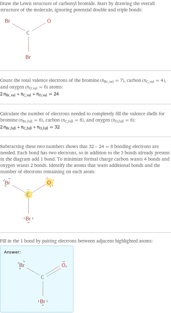 Draw the Lewis structure of carbonyl bromide. Start by drawing the overall structure of the molecule, ignoring potential double and triple bonds:  Count the total valence electrons of the bromine (n_Br, val = 7), carbon (n_C, val = 4), and oxygen (n_O, val = 6) atoms: 2 n_Br, val + n_C, val + n_O, val = 24 Calculate the number of electrons needed to completely fill the valence shells for bromine (n_Br, full = 8), carbon (n_C, full = 8), and oxygen (n_O, full = 8): 2 n_Br, full + n_C, full + n_O, full = 32 Subtracting these two numbers shows that 32 - 24 = 8 bonding electrons are needed. Each bond has two electrons, so in addition to the 3 bonds already present in the diagram add 1 bond. To minimize formal charge carbon wants 4 bonds and oxygen wants 2 bonds. Identify the atoms that want additional bonds and the number of electrons remaining on each atom:  Fill in the 1 bond by pairing electrons between adjacent highlighted atoms: Answer: |   | 