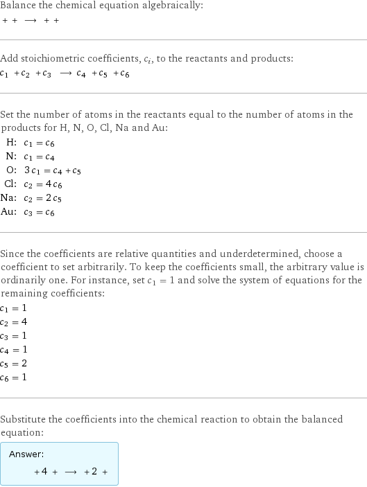 Balance the chemical equation algebraically:  + + ⟶ + +  Add stoichiometric coefficients, c_i, to the reactants and products: c_1 + c_2 + c_3 ⟶ c_4 + c_5 + c_6  Set the number of atoms in the reactants equal to the number of atoms in the products for H, N, O, Cl, Na and Au: H: | c_1 = c_6 N: | c_1 = c_4 O: | 3 c_1 = c_4 + c_5 Cl: | c_2 = 4 c_6 Na: | c_2 = 2 c_5 Au: | c_3 = c_6 Since the coefficients are relative quantities and underdetermined, choose a coefficient to set arbitrarily. To keep the coefficients small, the arbitrary value is ordinarily one. For instance, set c_1 = 1 and solve the system of equations for the remaining coefficients: c_1 = 1 c_2 = 4 c_3 = 1 c_4 = 1 c_5 = 2 c_6 = 1 Substitute the coefficients into the chemical reaction to obtain the balanced equation: Answer: |   | + 4 + ⟶ + 2 + 