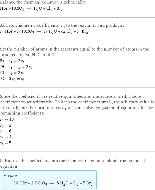 Balance the chemical equation algebraically: HBr + HClO3 ⟶ H_2O + Cl_2 + Br_2 Add stoichiometric coefficients, c_i, to the reactants and products: c_1 HBr + c_2 HClO3 ⟶ c_3 H_2O + c_4 Cl_2 + c_5 Br_2 Set the number of atoms in the reactants equal to the number of atoms in the products for Br, H, Cl and O: Br: | c_1 = 2 c_5 H: | c_1 + c_2 = 2 c_3 Cl: | c_2 = 2 c_4 O: | 3 c_2 = c_3 Since the coefficients are relative quantities and underdetermined, choose a coefficient to set arbitrarily. To keep the coefficients small, the arbitrary value is ordinarily one. For instance, set c_4 = 1 and solve the system of equations for the remaining coefficients: c_1 = 10 c_2 = 2 c_3 = 6 c_4 = 1 c_5 = 5 Substitute the coefficients into the chemical reaction to obtain the balanced equation: Answer: |   | 10 HBr + 2 HClO3 ⟶ 6 H_2O + Cl_2 + 5 Br_2