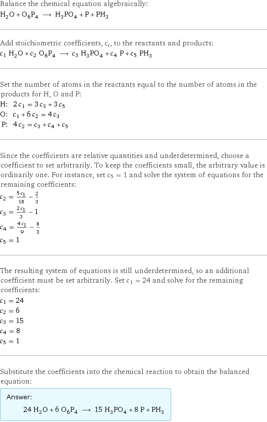 Balance the chemical equation algebraically: H_2O + O_6P_4 ⟶ H_3PO_4 + P + PH_3 Add stoichiometric coefficients, c_i, to the reactants and products: c_1 H_2O + c_2 O_6P_4 ⟶ c_3 H_3PO_4 + c_4 P + c_5 PH_3 Set the number of atoms in the reactants equal to the number of atoms in the products for H, O and P: H: | 2 c_1 = 3 c_3 + 3 c_5 O: | c_1 + 6 c_2 = 4 c_3 P: | 4 c_2 = c_3 + c_4 + c_5 Since the coefficients are relative quantities and underdetermined, choose a coefficient to set arbitrarily. To keep the coefficients small, the arbitrary value is ordinarily one. For instance, set c_5 = 1 and solve the system of equations for the remaining coefficients: c_2 = (5 c_1)/18 - 2/3 c_3 = (2 c_1)/3 - 1 c_4 = (4 c_1)/9 - 8/3 c_5 = 1 The resulting system of equations is still underdetermined, so an additional coefficient must be set arbitrarily. Set c_1 = 24 and solve for the remaining coefficients: c_1 = 24 c_2 = 6 c_3 = 15 c_4 = 8 c_5 = 1 Substitute the coefficients into the chemical reaction to obtain the balanced equation: Answer: |   | 24 H_2O + 6 O_6P_4 ⟶ 15 H_3PO_4 + 8 P + PH_3