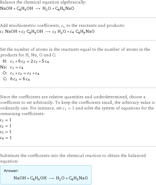 Balance the chemical equation algebraically: NaOH + C_6H_5OH ⟶ H_2O + C_6H_5NaO Add stoichiometric coefficients, c_i, to the reactants and products: c_1 NaOH + c_2 C_6H_5OH ⟶ c_3 H_2O + c_4 C_6H_5NaO Set the number of atoms in the reactants equal to the number of atoms in the products for H, Na, O and C: H: | c_1 + 6 c_2 = 2 c_3 + 5 c_4 Na: | c_1 = c_4 O: | c_1 + c_2 = c_3 + c_4 C: | 6 c_2 = 6 c_4 Since the coefficients are relative quantities and underdetermined, choose a coefficient to set arbitrarily. To keep the coefficients small, the arbitrary value is ordinarily one. For instance, set c_1 = 1 and solve the system of equations for the remaining coefficients: c_1 = 1 c_2 = 1 c_3 = 1 c_4 = 1 Substitute the coefficients into the chemical reaction to obtain the balanced equation: Answer: |   | NaOH + C_6H_5OH ⟶ H_2O + C_6H_5NaO